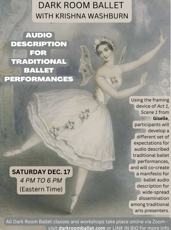 Background image is a lithograph by an unknown artist of ballerina Carlotta Grisi performing in the title role of Adam's Giselle, Paris, 1841. Over this image, black and white text on tan and grey backgrounds reads: DARK ROOM BALLET WITH KRISHNA WASHBURN AUDIO DESCRIPTION FOR TRADITIONAL BALLET PERFORMANCES SATURDAY DEC. 17 4 PM TO 6 PM (Eastern Time) Using the framing device of Act 1, Scene 1 from Giselle, participants will develop a different set of expectations for audio described traditional ballet performances, and will co-create a manifesto for ballet audio description for wide-spread dissemination among traditional arts presenters. All Dark Room Ballet classes and workshops take place online via Zoom - visit darkroomballet.com or LINK IN BIO for more info
