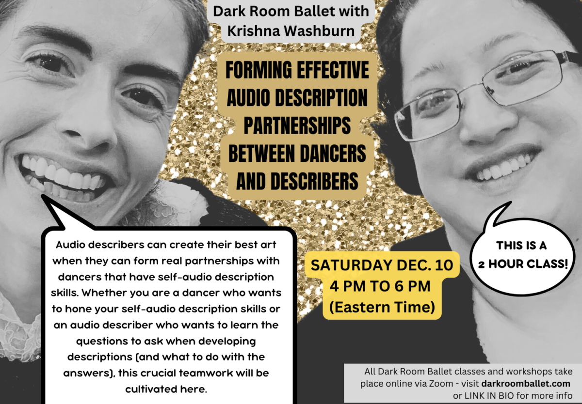 On a sparkly gold background, a quirky edited photo of Krishna and Alejandra smiling widely side by side (from the last time they were able to do that together in January 2020), but appearing to be in black and white. On gray, gold and yellow backgrounds, text reads: Dark Room Ballet with Krishna Washburn FORMING EFFECTIVE AUDIO DESCRIPTION PARTNERSHIPS BETWEEN DANCERS AND DESCRIBERS SATURDAY DEC. 10 4 PM TO 6 PM (Eastern Time) A speech bubble makes it look like Krishna is saying: Audio describers can create their best art when they can form real partnerships with dancers that have self-audio description skills. Whether you are a dancer who wants to hone your self-audio description skills or an audio describer who wants to learn the questions to ask when developing descriptions (and what to do with the answers), this crucial teamwork will be cultivated here. A speech bubble makes it look like Alejandra is saying: THIS IS A 2 HOUR CLASS! At the bottom, smaller text reads: All Dark Room Ballet classes and workshops take place online via Zoom - visit darkroomballet.com or LINK IN BIO for more info