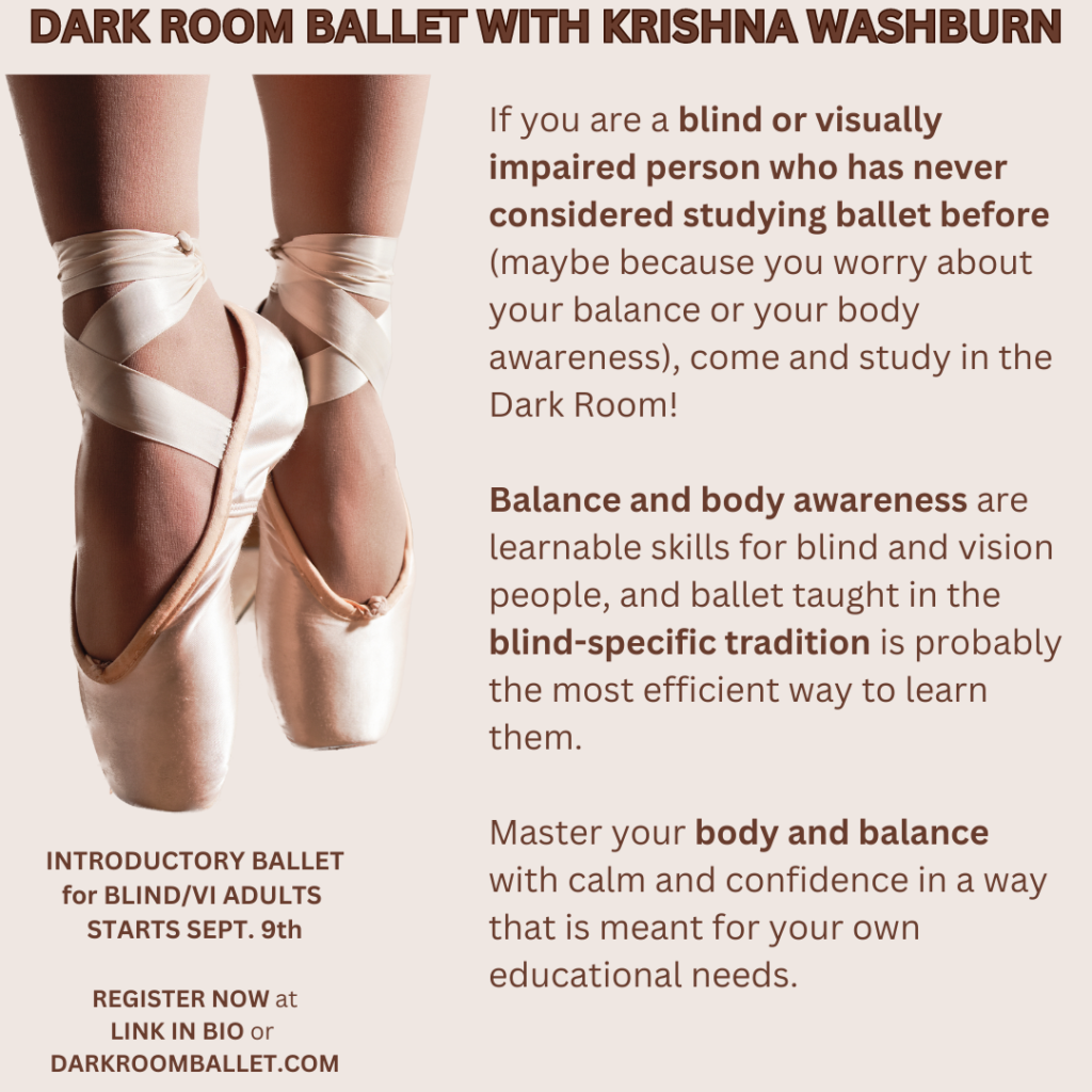 On a tan background, an image of two feet wearing ballet pointe shoes with toes pointing down.

Dark brown text reads:

DARK ROOM BALLET WITH KRISHNA WASHBURN

If you are a blind or visually impaired person who has never considered studying ballet before (maybe because you worry about your balance or your body awareness), come and study in the Dark Room! 

Balance and body awareness are learnable skills for blind and vision people, and ballet taught in the blind-specific tradition is probably the most efficient way to learn them. 

Master your body and balance with calm and confidence in a way that is meant for your own educational needs.

INTRODUCTORY BALLET
for BLIND/VI ADULTS 
STARTS SEPT. 9th

REGISTER NOW at 
LINK IN BIO or 
DARKROOMBALLET.COM